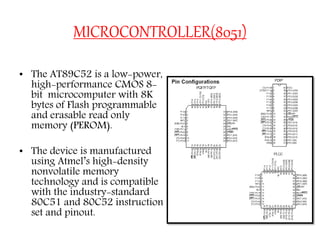 MICROCONTROLLER(8051)
• The AT89C52 is a low-power,
high-performance CMOS 8-
bit microcomputer with 8K
bytes of Flash programmable
and erasable read only
memory (PEROM).
• The device is manufactured
using Atmel’s high-density
nonvolatile memory
technology and is compatible
with the industry-standard
80C51 and 80C52 instruction
set and pinout.
 