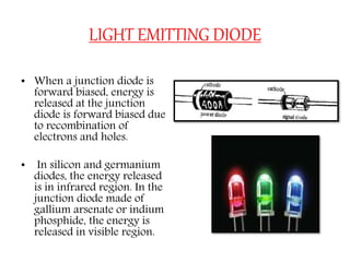 LIGHT EMITTING DIODE
• When a junction diode is
forward biased, energy is
released at the junction
diode is forward biased due
to recombination of
electrons and holes.
• In silicon and germanium
diodes, the energy released
is in infrared region. In the
junction diode made of
gallium arsenate or indium
phosphide, the energy is
released in visible region.
 
