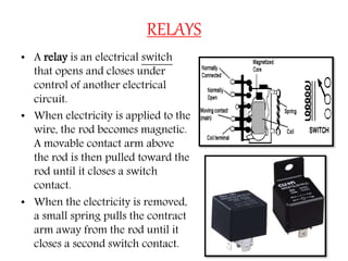 RELAYS
• A relay is an electrical switch
that opens and closes under
control of another electrical
circuit.
• When electricity is applied to the
wire, the rod becomes magnetic.
A movable contact arm above
the rod is then pulled toward the
rod until it closes a switch
contact.
• When the electricity is removed,
a small spring pulls the contract
arm away from the rod until it
closes a second switch contact.
 
