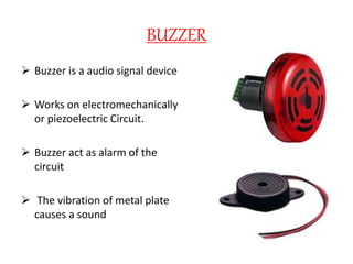 BUZZER
 Buzzer is a audio signal device
 Works on electromechanically
or piezoelectric Circuit.
 Buzzer act as alarm of the
circuit
 The vibration of metal plate
causes a sound
 