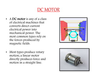 DC MOTOR
• A DC motor is any of a class
of electrical machines that
converts direct current
electrical power into
mechanical power. The
most common types rely on
the forces produced by
magnetic fields.
• Most types produce rotary
motion; a linear motor
directly produces force and
motion in a straight line.
 