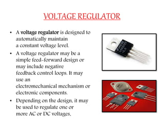 VOLTAGE REGULATOR
• A voltage regulator is designed to
automatically maintain
a constant voltage level.
• A voltage regulator may be a
simple feed-forward design or
may include negative
feedback control loops. It may
use an
electromechanical mechanism or
electronic components.
• Depending on the design, it may
be used to regulate one or
more AC or DC voltages.
 
