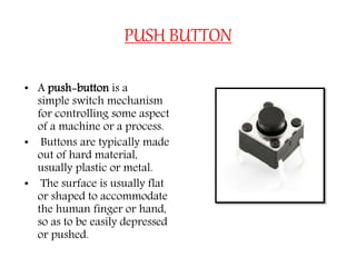 PUSH BUTTON
• A push-button is a
simple switch mechanism
for controlling some aspect
of a machine or a process.
• Buttons are typically made
out of hard material,
usually plastic or metal.
• The surface is usually flat
or shaped to accommodate
the human finger or hand,
so as to be easily depressed
or pushed.
 