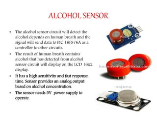 ALCOHOL SENSOR
• The alcohol sensor circuit will detect the
alcohol depends on human breath and the
signal will send data to PIC 16F876A as a
controller to other circuits.
• The result of human breath contains
alcohol that has detected from alcohol
sensor circuit will display on the LCD 16x2
display.
• It has a high sensitivity and fast response
time. Sensor provides an analog output
based on alcohol concentration.
• The sensor needs 5V power supply to
operate.
 