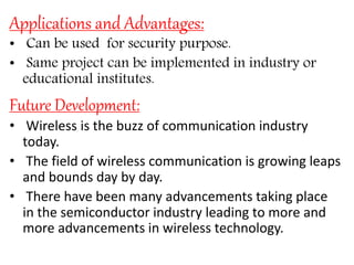 Applications and Advantages:
• Can be used for security purpose.
• Same project can be implemented in industry or
educational institutes.
Future Development:
• Wireless is the buzz of communication industry
today.
• The field of wireless communication is growing leaps
and bounds day by day.
• There have been many advancements taking place
in the semiconductor industry leading to more and
more advancements in wireless technology.
 