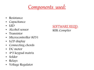 Components used:
• Resistance
• Capacitance
• LED
• Alcohol sensor
• Transistor
• Microcontroller 8051
• LCD display
• Connecting chords
• DC motor
• 4*3 keypad matrix
• Solder
• Relays
• Voltage Regulator
SOFTWARE REQD:
KEIL Compiler
 