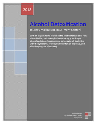 Alcohol Detoxification
Journey Malibu’s RETREATment Center?
With an elegant home located in the Mediterranean style Hills
above Malibu, and an emphasis on treating your drug or
alcohol addictions (substance use or behavioral), beginning
with the symptoms, Journey Malibu offers an exclusive, and
effective program of recovery.
2018
Malibu Rehab
Alcohol Recovery Center
2/16/2018
 