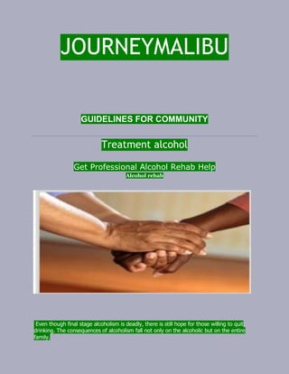 JOURNEYMALIBU
GUIDELINES FOR COMMUNITY
Treatment alcohol
Get Professional Alcohol Rehab Help
Alcohol rehab
Even though final stage alcoholism is deadly, there is still hope for those willing to quit
drinking. The consequences of alcoholism fall not only on the alcoholic but on the entire
family.
 