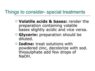 Things to consider- special treatments
       Volatile acids & bases: render the
        preparation containing volatile
        bases slightly acidic and vice versa.
       Glycerin: preparation should be
        diluted.
       Iodine: treat solutions with
        powdered zinc, decolorize with sod.
        thiosulphate add few drops of
        NaOH.
 