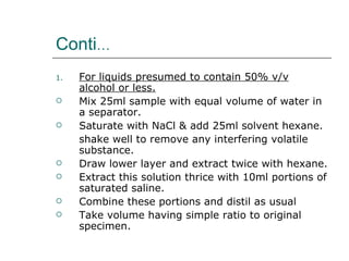 Conti…
1.   For liquids presumed to contain 50% v/v
     alcohol or less.
    Mix 25ml sample with equal volume of water in
     a separator.
    Saturate with NaCl & add 25ml solvent hexane.
     shake well to remove any interfering volatile
     substance.
    Draw lower layer and extract twice with hexane.
    Extract this solution thrice with 10ml portions of
     saturated saline.
    Combine these portions and distil as usual
    Take volume having simple ratio to original
     specimen.
 