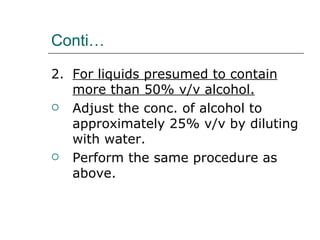 Conti…

2. For liquids presumed to contain
   more than 50% v/v alcohol.
 Adjust the conc. of alcohol to
   approximately 25% v/v by diluting
   with water.
 Perform the same procedure as
   above.
 