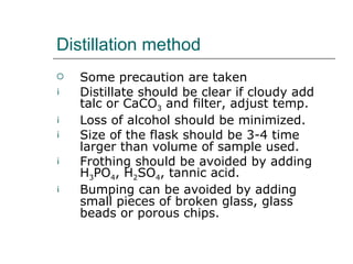 Distillation method
   Some precaution are taken
¡   Distillate should be clear if cloudy add
    talc or CaCO3 and filter, adjust temp.
¡   Loss of alcohol should be minimized.
¡   Size of the flask should be 3-4 time
    larger than volume of sample used.
¡   Frothing should be avoided by adding
    H3PO4, H2SO4, tannic acid.
¡   Bumping can be avoided by adding
    small pieces of broken glass, glass
    beads or porous chips.
 