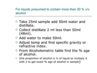For liquids presumed to contain more than 30 % v/v
alcohol

   Take 25ml sample add 50ml water and
    distillate.
   Collect distillate 2 ml less than 50ml
    (48ml).
   Add water to make 50ml.
   Adjust temp and find specific gravity or
    refractive index.
   From Alcoholometric table find the % age
    of alcohol.
   (the proportion of alcohol is ½ of liquid so multiply it
    with 2 to get exact % age of alcohol in sample)
 