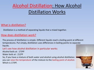 Alcohol Distillation: How Alcohol
                   Distillation Works

What is distillation?
 Distillation is a method of separating liquids that a mixed together.

How does distillation work?
 The process of distillation is simple. Different liquids reach a boiling point at different
 temperatures. Put simply, distillation uses differences in boiling points to separate
 liquids.
 Let’s see how alcohol distillation in particular works:
 Alcohol boils at : 173ºF
 Water boils at : 212ºF
 So, if you have a mixture of both water and alcohol using alcohol distillation
 you can raise the temperature of the mixture to the boiling point of alcohol.
 Which is 173ºF.
 