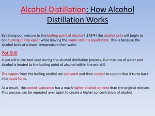 Alcohol Distillation: How Alcohol
                   Distillation Works
By raising our mixture to the boiling point of alcohol ( 173ºF) the alcohol only will begin to
boil turning it into vapor while leaving the water still in a liquid state. This is because the
alcohol boils at a lower temperature than water.

Pot Still
A pot still is the tool used during the alcohol distillation process. Our mixture of water and
alcohol is heated to the boiling point of alcohol within the pot still.

The vapors from the boiling alcohol are captured and then cooled to a point that it turns back
into liquid form.

As a result, the cooled substance has a much higher alcohol content than the original mixture.
This process can be repeated over again to create a higher concentration of alcohol.
 