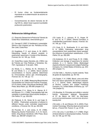 Medicina Legal de Costa Rica, vol 25 (2), setiembre 2008. ISSN 1409-0015
© 2008. ASOCOMEFO - Departamento de Medicina Legal, Poder Judicial, Costa Rica. 45
- El humor vítreo es fundamentalmente
importante en la determinación de alcohol en
putrefactos.
- Concentraciones de etanol menores de 30
mg/100 mL, deben hacer suponer la probable
producción postmortem.
Referencias bibliográﬁcas:
(1) Dirección General de la Policía de Tránsito de
Costa Rica. Estadísticas. www.transito.go.cr
(2) Carvajal,E.(2007,21defebrero).Lamentable:
Vamos a dos muertos por día. Periódico Al Día.
San José, Costa Rica
(3) Kugelberg, F. C. and Jones, A. W. (2007).
Interpreting results of ethanol analysis in
postmortem specimens: A review of the literature,
Forensic Sci. Int. 165, pp. 10-29.
(4) Costa Rica. Leyes, Decretos, etc. (1993). Ley
de Tránsito por Vías Públicas y Terrestres, No.
7331. Aprobada el 13 de abril, 1993.
(5) Winek, C. L., Wahba, W. W., Windisch, R.
M. and Winek, C. L. Jr. (2004). Serum alcohol
concentrations in trauma patients determined
by immunoassay versus gas chromatography,
Forensic Sci. Int, 139, pp. 1-3
(6) Jones, A. W. (1998). Measuring Blood-Alcohol
Concentration for Clinical and Forensic Purposes.
In S. B. Karch, Editor, Drug Abuse Handbook. CRC
Press, Boca Raton. pp. 340-360 (chapter 5.2)
(7) Sylvester, P. A., Wong, N. A., Warren, B. F.
and Ranson, D. L. (1998). Unacceptably high site
variability in postmortem blood alcohol analysis, J
Clin Pathol, 51, pp. 250-252.
(8) Petkovié, S. M., Simié, M. A. and Vujié, D.
N. (2005). Postmortem production of ethanol in
different tissues under controlled experimental
conditions, J Forensic Sci. 50, pp. 204-208.
(9) Pounder, D. J. and Jones, A. W. (1998).
Measuring Alcohol Postmortem. In S. B. Karch,
Editor, Drug Abuse Handbook. CRC Press, Boca
Raton, pp. 369-387 (chapter 5.3)
(10) Lewis, R. J., Johnson, R. D., Angier, M.
K. and Vu, N. T. (2004). Ethanol formation in
unadulterated postmortem tissues, Forensic Sci.
Int. 146, pp. 17-24.
(11) Cook, D. S., Braithwaite, R. A. and Hale,
K. A. (2000). Estimating antemortem drug
concentrations from postmortem blood samples:
the inﬂuence of postmortem redistribution, J Clin
Pathol, 53, pp. 282-285.
(12) Anderson, W. H. and Prouty, R. W. (1996).
Collection and storage of specimens for alcohol
analysis. In J. C. Garriot, Editor, Medicolegal
AspectsofAlcohol.LawyersandJudgesPublishing
Company, Co, United States of America, pp. 253-
264 (chapter 11).
(13) Del Valle, L. Alcohol y muerte violenta. Tesis
de grado de especialista. pp. 95-100.
(14) Caplan, Y. H. (1996). Blood, urine and other
ﬂuid and tissue specimens for alcohol analyses.
In J. C. Garriot, Editor, Medicolegal Aspects
of Alcohol. Lawyers and Judges Publishing
Company, Co, United States of America, pp. 137-
144 (chapter 5).
(15) Brautbar, N. Principles and pitfalls in alcohol
toxicity: Intoxication defense. Recuperado
el 01 de Marzo de 2007 de http://www.
environmentaldiseases.com/article-alcohol-
toxicity.html
(16) Leikin, J. B. and Warson, W. A. (2003). Post-
mortem Toxicology: What the dead can and cannot
tell us, J Toxicol Clin Toxicol. 41, pp. 47-56.
(17) I. De Lima, V. and Midio, A. F. (1999). Origin
of blood ethanol in decomposed bodies, Forensic
Sci. Int. 106. pp.157-162.
 