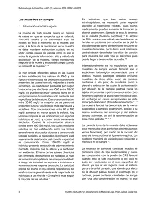 Medicina Legal de Costa Rica, vol 25 (2), setiembre 2008. ISSN 1409-0015
© 2008. ASOCOMEFO - Departamento de Medicina Legal, Poder Judicial, Costa Rica.38
Las muestras en sangre
1. Intoxicación alcohólica aguda
La prueba de CAS resulta básica en cientos
de casos en que se sospecha que el fallecido
consumió alcohol y se encontraba bajo los
efectos de éste al momento de su muerte, por
ende, a la hora de la recolección de la muestra
se debe mantener exhaustivo cuidado en no
omitir ciertas pautas de validez como lo son el
anotar la siguiente información: sitio y método de
recolección de la muestra, tiempo transcurrido
después de la muerte y estado del cuerpo cuando
se recolectó la muestra.3,4,9
Se han creado diferentes tablas en las cuales
se han establecido los valores de CAS y los
signos y síntomas que los bebedores ocasionales
presentan, las cuales han sido mejoradas a través
del tiempo. La clasiﬁcación propuesta por Bogen
6
menciona que al obtener una CAS entre 10–30
mg/dl, se pueden observar cambios leves en el
comportamiento demostrables solo mediante test
especíﬁcos de laboratorio. Con una concentración
entre 30-60 mg/dl la mayoría de las personas
presentan euforia, volviéndose más expresivos y
sociables. Con concentraciones entre 60 a 100
mg/dl aumenta en mayor grado la euforia, hay
pérdida completa de las inhibiciones y en algunos
individuos el juicio y control están seriamente
afectados. Cuando la concentración alcanza
niveles entre 100-150 mg/dl, los cuales mediante
estudios se han establecido como los límites
generalmente alcanzados durante el consumo de
bebidas sociales, la capacidad psicomotora está
severamente deteriorada, así como la capacidad
de comunicación. Entre 150-200 mg/dl el
individuo presenta sensación de adormecimiento
marcada, mientras que la ataxia y la confusión
son evidentes. El resto de los valores obtenidos
han emergido directamente de hallazgos a nivel
de la medicina hospitalaria de emergencia debido
al riesgo de toxicidad de exponer a individuos a
concentraciones mayores de alcohol. La toxicidad
directa del etanol en los centros respiratorios del
cerebro ocurre generalmente en la mayoría de los
individuos a un nivel de 400 mg/ml o más según
la mayoría de los estudios.9
En individuos que han tenido manejo
intrahospitalario, es necesario poner especial
atención al tratamiento recibido, pues ciertos
medicamentos pueden aumentar la formación de
alcohol postmortem. Ejemplo de esto, lo tenemos
en el manitol (diurético osmótico).3,9
El alcohol
de 70% usado como método de desinfección de
heridas en pacientes con abrasión en la piel ha
sido demostrado como contaminante frecuente de
muestras femorales, por lo tanto, está totalmente
contraindicado desinfectar los sitios de punción
para muestra con éste tipo de solventes pues
puede llegar a desacreditar la prueba.7,9
Internacionalmente se ha establecido que las
muestras de sangre venosa femoral son el
espécimen toxicológico recomendado para el
análisis, muchos patólogos persisten enviando
muestras de otros sitios, como de cámaras
cardiacas o aún peor, de cavidades como la
pleural o torácica en las cuales la contaminación
por difusión de la cámara gástrica hacia los
tejidos circundantes o por broncoaspiración como
fenómeno agónico se pudo haber llevado a cabo,
sin embargo, en casos excepcionales se debe
tomar por carencia en otros sitios anatómicos.3,7,8,9
La muestra femoral ha demostrado ser la menos
susceptible a cambios postmortem, debido a su
lejanía anatómica del estómago y del sistema
venoso pulmonar, de ahí la recomendación de
ésta como estándar.3,9,10,11
La correcta toma de la muestra debe obtenerse
de al menos dos sitios periféricos distintos (ambas
venas femorales), por medio de la incisión del
vaso de forma proximal al ligamento inguinal, con
posterior maniobra de vaciado para recolectar al
menos 5 ml de sangre 11
.
La muestra de cámaras cardiacas intactas se
considera como de tipo suplementario y puede
ser comparativa con la prueba de CAS femoral
cuando ésta ha sido insuﬁciente o del todo no
pudo ser recolectada en el caso especíﬁco del
etanol, ya que al ser ingerido pasa al sistema
porta y de ahí al corazón, que además por efecto
de la difusión pasiva desde el estómago en el
cadáver, puede contener cantidades de sangre
con una alta concentración de etanol, lo cual
 