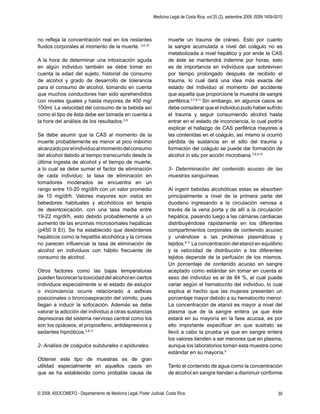Medicina Legal de Costa Rica, vol 25 (2), setiembre 2008. ISSN 1409-0015
© 2008. ASOCOMEFO - Departamento de Medicina Legal, Poder Judicial, Costa Rica. 39
no reﬂeja la concentración real en los restantes
ﬂuidos corporales al momento de la muerte. 3,6,10
A la hora de determinar una intoxicación aguda
en algún individuo también se debe tomar en
cuenta la edad del sujeto, historial de consumo
de alcohol y grado de desarrollo de tolerancia
para el consumo de alcohol, tomando en cuenta
que muchos conductores han sido aprehendidos
con niveles iguales y hasta mayores de 400 mg/
100ml. La velocidad del consumo de la bebida así
como el tipo de ésta debe ser tomada en cuenta a
la hora del análisis de los resultados.3,9
Se debe asumir que la CAS al momento de la
muerte probablemente es menor al pico máximo
alcanzadoporelindividuoalmomentodelconsumo
del alcohol debido al tiempo transcurrido desde la
última ingesta de alcohol y el tiempo de muerte,
a lo cual se debe sumar el factor de eliminación
de cada individuo: la tasa de eliminación en
tomadores moderados se encuentra en un
rango entre 10-20 mg/dl/h con un valor promedio
de 15 mg/dl/h. Valores mayores son vistos en
bebedores habituales y alcohólicos en terapia
de desintoxicación, con una tasa media entre
19-22 mg/dl/h, esto debido probablemente a un
aumento de las enzimas microsomales hepáticas
(p450 II EI). Se ha establecido que desórdenes
hepáticos como la hepatitis alcohólica y la cirrosis
no parecen inﬂuenciar la tasa de eliminación de
alcohol en individuos con hábito frecuente de
consumo de alcohol.
Otros factores como las bajas temperaturas
puedenfavorecerlatoxicidaddelalcoholenciertos
individuos especialmente si el estado de estupor
o inconciencia ocurre relacionado a asﬁxias
posicionales o broncoaspiración del vómito, pues
llegan a inducir la sofocación. Además se debe
valorar la adicción del individuo a otras sustancias
depresoras del sistema nervioso central como los
son los opiáceos, el propoxifeno, antidepresivos y
sedantes hipnóticos.3,8,11
2- Análisis de coágulos subdurales o epidurales.
Obtener este tipo de muestras es de gran
utilidad especialmente en aquellos casos en
que se ha establecido como probable causa de
muerte un trauma de cráneo. Esto por cuanto
la sangre acumulada a nivel del coágulo no es
metabolizada a nivel hepático y por ende la CAS
de éste se mantendrá indemne por horas, esto
es de importancia en individuos que sobreviven
por tiempo prolongado después de recibido el
trauma, lo cual dará una idea más exacta del
estado del individuo al momento del accidente
que aquella que proporcione la muestra de sangre
periférica.3,7,9,11
Sin embargo, en algunos casos se
debe considerar que el individuo pudo haber sufrido
el trauma y seguir consumiendo alcohol hasta
entrar en el estado de inconciencia, lo cual podría
explicar el hallazgo de CAS periférica mayores a
las contenidas en el coágulo, así mismo si ocurrió
pérdida de sustancia en el sitio del trauma y
formación del coágulo se puede dar formación de
alcohol in situ por acción microbiana.7,8,9,10
3- Determinación del contenido acuoso de las
muestras sanguíneas.
Al ingerir bebidas alcohólicas estas se absorben
principalmente a nivel de la primera parte del
duodeno ingresando a la circulación venosa a
través de la vena porta y de allí a la circulación
hepática, pasando luego a las cámaras cardiacas
distribuyéndose rápidamente en los diferentes
compartimentos corporales de contenido acuoso
y uniéndose a las proteínas plasmáticas y
tejidos.9,11
La concentración del etanol en equilibrio
y la velocidad de distribución a los diferentes
tejidos depende de la perfusión de los mismos.
Un porcentaje de contenido acuoso en sangre
aceptado como estándar sin tomar en cuenta el
sexo del individuo es el de 84 %, el cual puede
variar según el hematocrito del individuo, lo cual
explica el hecho que las mujeres presenten un
porcentaje mayor debido a su hematocrito menor.
La concentración de etanol es mayor a nivel del
plasma que de la sangre entera ya que éste
estará en su mayoría en la fase acuosa, es por
ello importante especiﬁcar en que sustrato se
llevó a cabo la prueba ya que en sangre entera
los valores tienden a ser menores que en plasma,
aunque los laboratorios toman esta muestra como
estándar en su mayoría.9
Tanto el contenido de agua como la concentración
de alcohol en sangre tienden a disminuir conforme
 