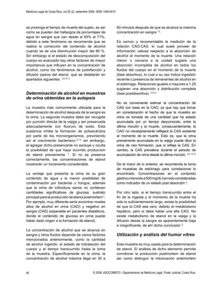 Medicina Legal de Costa Rica, vol 25 (2), setiembre 2008. ISSN 1409-0015
© 2008. ASOCOMEFO - Departamento de Medicina Legal, Poder Judicial, Costa Rica.40
se prolonga el tiempo de muerte del sujeto, es así
como se pueden dar hallazgos de porcentajes de
agua en sangre que van desde el 65% al 71%,
debido a este fenómeno se recomienda que se
realice la corrección del contenido de alcohol
cuando se de una disminución mayor del 80 %.
Sin embargo si el estado de descomposición del
cuerpo es avanzado hay otros factores de mayor
importancia que inﬂuyen en la concentración de
alcohol, como los fenómenos de putrefacción y
difusión pasiva del etanol, que se detallarán en
apartados siguientes. 3,9,10,11
Determinación de alcohol en muestras
de orina obtenidas en la autopsia
La muestra más comúnmente utilizada para la
determinación de alcohol después de la sangre es
la orina. La segunda muestra debe ser recogida
por punción directa de la vejiga y ser preservada
adecuadamente con ﬂuoruro de sodio. Esta
sustancia inhibe la formación de polisacáridos
por parte de los microorganismos, previniendo
así el crecimiento bacteriano,10,12
sin embargo,
el agregar dicho preservante no excluye u oculta
la posibilidad de que haya ocurrido producción
de etanol previamente 3
. Si no se preserva
correctamente, las concentraciones de etanol
mostrarán un incremento considerable.
La ventaja que presenta la orina es su gran
contenido de agua y la menor posibilidad de
contaminación por bacterias u hongos, además
que la orina de individuos sanos no contienen
cantidades signiﬁcativas de glucosa, sustrato
principal para la producción de etanol postmortem 3
.
Por ejemplo, muy diferente sería encontrar niveles
altos de alcohol en orina (CAO) y negativo en
sangre (CAS) (esperable en pacientes diabéticos,
donde el contenido de glucosa en orina puede
haber dado origen a la formación de etanol).
La concentración de alcohol que se alcanza en
sangre y otros ﬂuidos depende de varios factores
mencionados anteriormente, como la cantidad
de alcohol ingerido, el estado de hidratación del
cuerpo y el tiempo transcurrido hasta la toma
de la muestra. Especíﬁcamente en la orina, la
concentración de alcohol máxima llega en 30 a
60 minutos después de que se alcanza la máxima
concentración en sangre 13
.
Es común y recomendable la medición de la
relación CAO:CAS, lo cual suele proveer de
información valiosa respecto a la absorción de
alcohol al momento de la muerte. Una relación
menor o cercana a la unidad sugiere una
absorción incompleta de alcohol en todos los
ﬂuidos del cuerpo en el momento de la muerte
(fase absortiva), lo cual a su vez indica ingestión
reciente o presencia de remanentes de alcohol en
el estómago. Relaciones iguales o mayores a 1.25
sugieren una absorción y distribución completa
(fase postabsortiva). 3,9,14
No es conveniente estimar la concentración de
CAS con base en la CAO, ya que hay que tomar
en consideración el hecho de que la muestra en
orina es tomada de una cantidad que ha estado
acumulada por un tiempo desconocido, entre la
última micción y la muerte, consecuentemente, la
CAO no necesariamente reﬂejará la CAS existente
al momento de la muerte. Esto es, que la orina
previamente acumulada en la vejiga puede diluir la
orina de neo formación, que si reﬂeja la CAS. En
cambio, la CAS prevalece durante el periodo de
acumulación de orina desde la última micción. 3,9, 13,15
De la mano de lo anterior, se recomienda la toma
de muestras de estómago para correlacionar lo
encontrado. Concentraciones en el contenido
gástricomenoresa500mg/dLhansidoconsideradas
como indicador de un estado post absorción 9
.
Por otro lado, si el tiempo transcurrido entre el
ﬁn de la ingesta y el momento de la muerte ha
sido lo suﬁcientemente largo, existe la posibilidad
de que la CAS sea cero, debido al metabolismo
hepático, pero si debe haber una alta CAO. No
existe metabolismo de etanol en la vejiga y la
difusión desde la sangre es aparentemente baja
e insigniﬁcante, de ahí dicha conclusión 3
.
Utilización y análisis del humor vítreo
Esta muestra es muy usada para la determinación
de etanol. El análisis de dicho elemento permite
corroborar la producción postmortem de etanol
así como distinguir la intoxicación antemortem
 