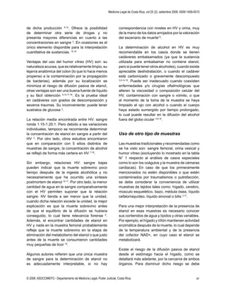 Medicina Legal de Costa Rica, vol 25 (2), setiembre 2008. ISSN 1409-0015
© 2008. ASOCOMEFO - Departamento de Medicina Legal, Poder Judicial, Costa Rica. 41
de dicha producción 9,12
. Ofrece la posibilidad
de determinar otra serie de drogas y no
presenta mayores diferencias en cuanto a las
concentraciones en sangre 3
. En ocasiones es el
único elemento disponible para la interpretación
cuantitativa de sustancias. 15,16
Ventajas del uso del humor vítreo (HV) son: su
naturaleza acuosa, que es relativamente limpio, su
lejanía anatómica del colon (lo que lo hace menos
propenso a la contaminación por la propagación
de bacterias), además por su localización se
minimiza el riesgo de difusión pasiva de etanol,
otras ventajas son ser una buena fuente de líquido
y su fácil obtención 9,14,17,18
. Es la prueba ideal
en cadáveres con grados de descomposición y
severos traumas. Su inconveniente: puede tener
sustratos de glucosa 3
.
La relación media encontrada entre HV: sangre
ronda 1.15-1.20:1. Pero debido a las variaciones
individuales, tampoco se recomienda determinar
la concentración de etanol en sangre a partir del
HV 3
. Por otro lado, otros estudios encontraron
que en comparación con 5 sitios distintos de
muestras de sangre, la concentración de alcohol
se reﬂejó de forma más certera en HV 7,18
.
Sin embargo, relaciones HV: sangre bajas
pueden indicar que la muerte sobrevino poco
tiempo después de la ingesta alcohólica y no
necesariamente que ha ocurrido una síntesis
postmortem de etanol 15,17
. Por otro lado, la menor
cantidad de agua en la sangre comparativamente
con el HV permiten suponer que la relación
sangre: HV tienda a ser menor que la unidad,
cuando dicha relación excede la unidad, la mejor
explicación es que la muerte sobrevino antes
de que el equilibrio de la difusión se hubiera
conseguido, lo cual tiene relevancia forense 9
.
Además, el encontrar cantidades de etanol en
HV y nada en la muestra femoral probablemente
reﬂeje que la muerte sobrevino en la etapa de
eliminación del metabolismo del etanol o que justo
antes de la muerte se consumieron cantidades
muy pequeñas de licor 18
.
Algunos autores reﬁeren que una única muestra
de sangre para la determinación de etanol no
es adecuadamente interpretable, si no hay
correspondencia con niveles en HV y orina, muy
de la mano de los datos arrojados por la valoración
del escenario de muerte15
.
La determinación de alcohol en HV es muy
recomendable en los casos donde se tienen
cadáveres embalsamados (ya que la sustancia
utilizada para embalsamar no contiene etanol,
pero si puede tener otros alcoholes), cuando existe
apreciable deshidratación, o cuando el cadáver
está carbonizado o gravemente descompuesto
3,9,14,19
. Puede ser inadecuado cuando coexisten
enfermedades y/o cirugías oftalmológicas que
alteren la viscosidad o composición celular del
HV, contaminación con sangre o vómito, o que
al momento de la toma de la muestra se haya
limpiado el ojo con alcohol o cuando el cuerpo
haya estado sumergido por tiempo prolongado,
lo cual puede resultar en la difusión del alcohol
fuera del globo ocular 3,9,18
.
Uso de otro tipo de muestras
Las muestras tradicionales y recomendadas como
se ha visto son: sangre femoral, orina vesical y
humor vítreo (excluyendo lo mostrado en la tabla
N° 1 respecto al análisis de casos especiales
como lo son los coágulos y la muestra de cámaras
cardiacas). En caso de que los primeramente
mencionados no estén disponibles o que estén
contaminados por traumatismos o putrefacción,
se debe considerar la conveniencia de utilizar
muestras de tejidos tales como: hígado, cerebro,
músculo esquelético, bazo, médula ósea, líquido
cefalorraquídeo, líquido sinovial o bilis 3,17
.
Para una mejor interpretación de la presencia de
etanol en esas muestras es necesario conocer
sus contenidos de agua y lípidos y otras variables.
Por ejemplo, el hígado y riñón mantienen actividad
enzimática después de la muerte, lo cual depende
de la temperatura ambiental y de la presencia
del cofactor NAD+, en cuyo caso el etanol se
metabolizará.
Existe el riesgo de la difusión pasiva de etanol
desde el estómago hacia el hígado, como se
detallará más adelante, por la cercanía de ambos
órganos. Para disminuir dicho riesgo se debe
 