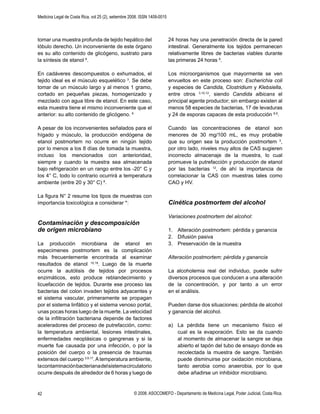 Medicina Legal de Costa Rica, vol 25 (2), setiembre 2008. ISSN 1409-0015
© 2008. ASOCOMEFO - Departamento de Medicina Legal, Poder Judicial, Costa Rica.42
tomar una muestra profunda de tejido hepático del
lóbulo derecho. Un inconveniente de este órgano
es su alto contenido de glicógeno, sustrato para
la síntesis de etanol 8
.
En cadáveres descompuestos o exhumados, el
tejido ideal es el músculo esquelético 3
. Se debe
tomar de un músculo largo y al menos 1 gramo,
cortado en pequeñas piezas, homogenizado y
mezclado con agua libre de etanol. En este caso,
esta muestra tiene el mismo inconveniente que el
anterior: su alto contenido de glicógeno. 8
A pesar de los inconvenientes señalados para el
hígado y músculo, la producción endógena de
etanol postmortem no ocurre en ningún tejido
por lo menos a los 8 días de tomada la muestra,
incluso los mencionados con anterioridad,
siempre y cuando la muestra sea almacenada
bajo refrigeración en un rango entre los -20° C y
los 4° C, todo lo contrario ocurrirá a temperatura
ambiente (entre 20 y 30° C) 8
.
La ﬁgura N° 2 resume los tipos de muestras con
importancia toxicológica a considerar *:
Contaminación y descomposición
de origen microbiano
La producción microbiana de etanol en
especimenes postmortem es la complicación
más frecuentemente encontrada al examinar
resultados de etanol 10,19
. Luego de la muerte
ocurre la autólisis de tejidos por procesos
enzimáticos, esto produce reblandecimiento y
licuefacción de tejidos. Durante ese proceso las
bacterias del colon invaden tejidos adyacentes y
el sistema vascular, primeramente se propagan
por el sistema linfático y el sistema venoso portal,
unas pocas horas luego de la muerte. La velocidad
de la inﬁltración bacteriana depende de factores
aceleradores del proceso de putrefacción, como:
la temperatura ambiental, lesiones intestinales,
enfermedades neoplásicas o gangrenas y si la
muerte fue causada por una infección, o por la
posición del cuerpo o la presencia de traumas
extensos del cuerpo 3,9,17
.Atemperatura ambiente,
lacontaminaciónbacterianadelsistemacirculatorio
ocurre después de alrededor de 6 horas y luego de
24 horas hay una penetración directa de la pared
intestinal. Generalmente los tejidos permanecen
relativamente libres de bacterias viables durante
las primeras 24 horas 9
.
Los microorganismos que mayormente se ven
envueltos en este proceso son: Escherichia coli
y especies de Candida, Clostridium y Klebsiella,
entre otros 3,10,12
, siendo Candida albicans el
principal agente productor; sin embargo existen al
menos 58 especies de bacterias, 17 de levaduras
y 24 de esporas capaces de esta producción 8,9
.
Cuando las concentraciones de etanol son
menores de 30 mg/100 mL, es muy probable
que su origen sea la producción postmortem 3
,
por otro lado, niveles muy altos de CAS sugieren
incorrecto almacenaje de la muestra, lo cual
promueve la putrefacción y producción de etanol
por las bacterias 12
, de ahí la importancia de
correlacionar la CAS con muestras tales como
CAO y HV.
Cinética postmortem del alcohol
Variaciones postmortem del alcohol:
1. Alteración postmortem: pérdida y ganancia
2. Difusión pasiva
3. Preservación de la muestra
Alteración postmortem: pérdida y ganancia
La alcoholemia real del individuo, puede sufrir
diversos procesos que conducen a una alteración
de la concentración, y por tanto a un error
en el análisis.
Pueden darse dos situaciones: pérdida de alcohol
y ganancia del alcohol.
a) La pérdida tiene un mecanismo físico el
cual es la evaporación. Esto se da cuando
al momento de almacenar la sangre se deja
abierto el tapón del tubo de ensayo donde es
recolectada la muestra de sangre. También
puede disminuirse por oxidación microbiana,
tanto aerobia como anaerobia, por lo que
debe añadirse un inhibidor microbiano.
 