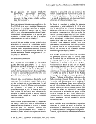 Medicina Legal de Costa Rica, vol 25 (2), setiembre 2008. ISSN 1409-0015
© 2008. ASOCOMEFO - Departamento de Medicina Legal, Poder Judicial, Costa Rica. 43
b) La ganancia del alcohol. Producido
postmortem, denominado endógeno,
es alcohol etílico idéntico al alcohol
exógeno. No hay ningún método analítico
para diferenciarlos 21
.
La presencia de cantidades moderadas (menos de
0.8g/1000ml) en la sangre cardiaca y la ausencia
en el humor vítreo y la orina indican el carácter
endógeno del alcohol, siempre que no haya
alcohol en el estómago, pues también podría ser
que el sujeto hubiera fallecido en la primera fase
absortiva. La presencia de alcohol en todas las
muestras indica un carácter exógeno 21
.
Cuando solo se dispone de una muestra para
el análisis, es difícil sacar conclusiones en los
casos en que haya indicios de putrefacción en el
cadáver. Podría determinarse el alcohol propano
en el músculo, cuyos resultados positivos se
inclinan a favor del carácter endógeno en un 10%
mayor que la del etanol.
Difusión Pasiva del alcohol
Está ampliamente demostrado que el alcohol
puede difundirse pasivamente en la etapa
postmortem desde el estómago y el intestino a
los órganos y tejidos circundantes 21
. El problema
de la redistribución postmortem de drogas lícitas
e ilícitas ha sido referido actualmente como una
pesadilla para la toxicología.
Al existir altas concentraciones de alcohol en el
estómago al momento de la muerte, ello implicará
un alto gradiente de concentración local con el
consecuente riesgo de difusión y contaminación
del pericardio y de ﬂuidos de la pleura y
probablemente de la bilis. Si durante la muerte
hay ruptura del estómago, esto naturalmente
aumenta el riesgo de que el alcohol gástrico
tienda a rodear los tejidos y cause un problema
de contaminación.
La difusión del alcohol postmortem va a depender
del tiempo transcurrido entre la última toma o
ingestión de éste antes de la muerte. El tiempo
necesario para una absorción completa del
alcohol es aproximadamente de 1 – 2 horas 21, 22
.
El tiempo para la absorción completa decrece si
el alcohol es consumido junto con o después de
comer. Se absorbe más rápidamente cuando se
ingiere alcohol junto con comidas ricas en proteínas
y se retarda la absorción de éste al consumirlo con
alimentos con alto contenido de grasa.
La toma de muestras y análisis de residuos
gástricos no es un procedimiento de rutina pero
esto es admisible si hay evidencia de sobredosis
de drogas o de que hubo consumo reciente. Si se
encuentran concentraciones gástricas arriba de
500mg/100ml (5mg/ml o 0.5gr%) conviene pensar
y corroborar que la persona ingirió recientemente.
Otras situaciones pueden hacer disminuir los
niveles de alcohol, como las personas en estados
agónicos o que presentan vómitos, dado que
puede existir contaminación del tracto pulmonar
y producir muerte por broncoaspiración, ante
lo cual se requiere de un cuidadoso examen
histopatológico del tejido pulmonar.
Las muertes en individuos ahogados presentan
un problema especial para el forense dado
la existencia de los fenómenos de difusión
y redistribución que se ven favorecidos al
encontrarse el cuerpo en un medio acuático.
Concentraciones bajas o altas en los ﬂuidos
corporales pueden ocurrir cuando un cuerpo ha
estado sumergido en agua durante un periodo
determinado de tiempo. Decrece la concentración
del alcohol así como la dilución de los ﬂuidos
del cuerpo con el agua a medida que pasa el
tiempo. Factores ambientales particularmente
la temperatura del agua durante los meses de
verano, el grado de trauma del cuerpo así como el
proceso de putrefacción deben ser considerados
para la interpretación de las concentraciones de
alcohol postmortem. En un estudio reciente (562
muertes por asﬁxia por sumersión), los autores
concluyen que la producción del etanol podría
iniciarse después de 12-24 horas postmortem.
Sumersiones con bastante tiempo transcurrido
fueron asociadas con una proporción grande
de elevada CAS 24
.
Otras variables a ser consideradas que pueden
incidir en la difusión del etanol son el uso de
tratamientos en emergencias, incluyendo drogas
y ﬂuidos intravenosos o masaje cardiaco vigoroso.
Además, la posición de los cuerpos en el escenario
 