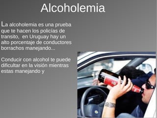 Alcoholemia
La alcoholemia es una prueba
que te hacen los policías de
transito, en Uruguay hay un
alto porcentaje de conductores
borrachos manejando...
Conducir con alcohol te puede
dificultar en la visión mientras
estas manejando y
 