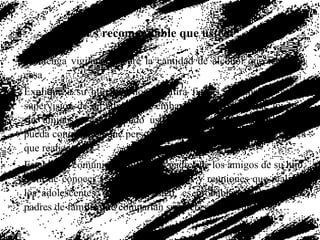 Es recomendable que usted: Mantenga vigilancia sobre la cantidad de alcohol que tenga en casa Explique a su hijo que no permitirá fiestas o reuniones sin la supervisión de un adulto, sin embargo, exhórtelo a que invite a sus amigos a casa cuando usted esté presente, de forma que pueda conocer con que personas convive su hijo y las actividades que realiza Establezca comunicación con los padres de los amigos de su hijo, a fin de conocer y controlar las fiestas y reuniones que realicen los adolescentes. Así como usted, es probable que haya otros padres de familia que compartan su interés y preocupación 