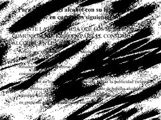 COMENTE LA INFLUENCIA QUE LOS MEDIOS DE COMUNICACIÓN EJERCEN PARA EL CONSUMO DE ALCOHOL EN LOS JÓVENES: Aclare que es mentira que beber alcohol hace más atractivas, populares o felices a las personas Resalte que para divertirse y convivir con los amigos, no es necesario consumir alcohol Analice con su hijo(a) las estrategias que utiliza la publicidad (televisión, radio, prensa escrita) para la compra y consumo de bebidas alcohólicas, por ejemplo: uso de modelos jóvenes y físicamente atractivos, que se divierten en grupo sin tener aparentemente ningún problema, entre otros. Para platicar del alcohol con su hijo, se sugiere que tome en cuenta los siguientes aspectos: 