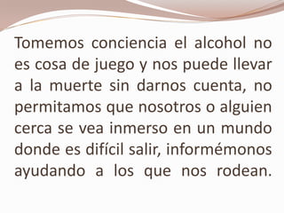 Tomemos conciencia el alcohol no
es cosa de juego y nos puede llevar
a la muerte sin darnos cuenta, no
permitamos que nosotros o alguien
cerca se vea inmerso en un mundo
donde es difícil salir, informémonos
ayudando a los que nos rodean.
 