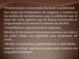 •Presión social, a veces producida desde la publicidad.
Son tantos los bombardeos de imágenes y sonidos en
los medios de comunicación, para la población que al
estar tan cerca, generan que de forma inconsciente se
tenga siempre en la mente el consumo de alcohol.
•Desinhibición, superación de la vergüenza.
Muchos de los jóvenes toman para sentirse con valor y
así poder hablar con seguridad ante situaciones de
estrés.
•Modelo de imitación y expresividad de la edad adulta.
Aspecto y actitud que buscan para poder sentirse con
un grado de madurez
 