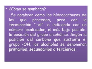 ¿Cómo se nombran? Se nombran como los hidrocarburos de los que proceden, pero con la terminación " -ol ", e indicando con un número localizador, el más bajo posible, la posición del grupo alcohólico. Según la posición del carbono que sustenta el grupo -OH, los alcoholes se denominan  primarios ,  secundarios  o  terciarios .  