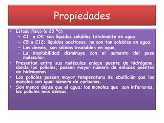 Propiedades Estado físico (a 25 ºC) C1  a C4; son líquidos solubles totalmente en agua C5 a C12; líquidos aceitosos, no son tan solubles en agua. Los demás, son sólidos insolubles en agua. La insolubilidad disminuye con el aumento del peso molecular. Presentan entre sus moléculas enlace puente de hidrógeno, donde los polioles, poseen mayor número de enlaces puentes de hidrógenos Los polioles poseen mayor temperatura de ebullición que los monoles con igual número de carbonos. Son menos denso que el agua; los monoles que  son inferiores, los polioles más densos. 