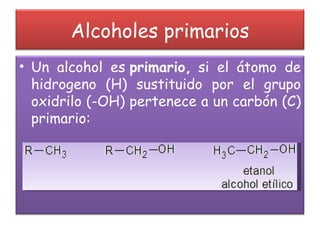 Alcoholes primarios Un alcohol es  primario,  si el átomo de hidrogeno (H) sustituido por el grupo oxidrilo (-OH) pertenece a un carbón (C) primario: 