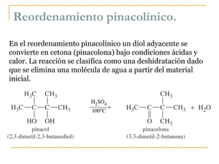 Reordenamiento pinacolínico. En el reordenamiento pinacolínico un diol adyacente se convierte en cetona (pinacolona) bajo condiciones ácidas y calor. La reacción se clasifica como una deshidratación dado que se elimina una molécula de agua a partir del material inicial. 