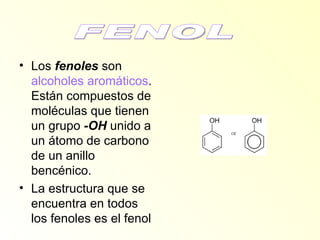 Los  fenoles  son  alcoholes aromáticos . Están compuestos de moléculas que tienen un grupo  -OH  unido a un átomo de carbono de un anillo bencénico.  La estructura que se encuentra en todos los fenoles es el fenol  FENOL 