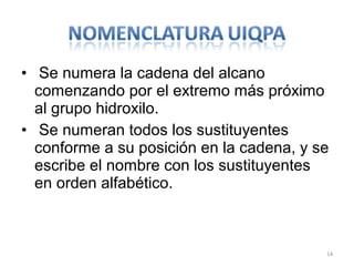• Se numera la cadena del alcano
  comenzando por el extremo más próximo
  al grupo hidroxilo.
• Se numeran todos los sustituyentes
  conforme a su posición en la cadena, y se
  escribe el nombre con los sustituyentes
  en orden alfabético.



                                          14
 
