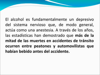 El alcohol es fundamentalmente un depresivo
del sistema nervioso que, de modo general,
actúa como una anestesia. A través de los años,
las estadísticas han demostrado que más de la
mitad de las muertes en accidentes de tránsito
ocurren entre peatones y automovilistas que
habían bebido antes del accidente.
 