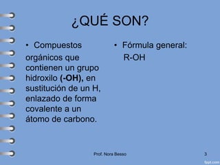 ¿QUÉ SON?
• Compuestos
orgánicos que
contienen un grupo
hidroxilo (-OH), en
sustitución de un H,
enlazado de forma
covalente a un
átomo de carbono.
• Fórmula general:
R-OH
Prof. Nora Besso 3
 