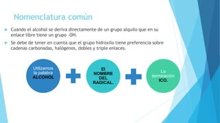 Nomenclatura común
 Cuando el alcohol se deriva directamente de un grupo alquilo que en su
enlace libre tiene un grupo –OH.
 Se debe de tener en cuenta que el grupo hidroxilo tiene preferencia sobre
cadenas carbonadas, halógenos, dobles y triple enlaces.
Utilizamos
la palabra
ALCOHOL
El
NOMBRE
DEL
RADICAL.
La
terminación
ICO.
 