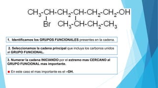 1. Identificamos los GRUPOS FUNCIONALES presentes en la cadena.
2. Seleccionamos la cadena principal que incluya los carbonos unidos
al GRUPO FUNCIONAL.
3. Numerar la cadena INICIANDO por el extremo mas CERCANO al
GRUPO FUNCIONAL mas importante.
En este caso el mas importante es el –OH.
 