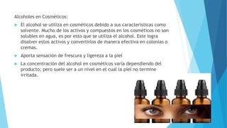 Alcoholes en Cosméticos:
 El alcohol se utiliza en cosméticos debido a sus características como
solvente. Mucho de los activos y compuestos en los cosméticos no son
solubles en agua, es por esto que se utiliza el alcohol. Este logra
disolver estos activos y convertirlos de manera efectiva en colonias o
cremas.
 Aporta sensación de frescura y ligereza a la piel
 La concentración del alcohol en cosméticos varía dependiendo del
producto; pero suele ser a un nivel en el cual la piel no termine
irritada.
 