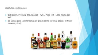 Alcoholes en alimentos:
 Bebidas: Cerveza (2-8%), Ron (35 – 42%), Pisco (34 – 50%), Vodka (37 –
44%)
 Se utiliza para sazonar salsas de platos como carnes y pastas. (whisky,
cerveza, vino)
 