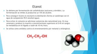 Etanol
 Se obtiene por fermentación de carbohidratos (azúcares y almidón). La
fermentación se inhibe al producirse un 15% de alcohol.
 Para conseguir licores es necesaria la destilación (forma un azeótropo con el
agua de composición 95:5 alcohol/agua).
 Para evitar el consumo se adicionan sustancias des naturalizad oras. Es muy
venenoso y produce la muerte a concentraciones superiores al 0.4% en sangre.
Se metaboliza en el hígado a razón de 10 mL/hora.
 Se utiliza como antídoto contra el envenenamiento por metanol o etilenglicol.
CH3-CH2-OH
 