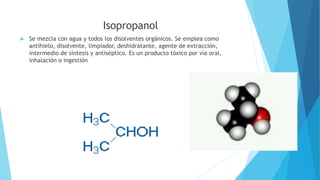 Isopropanol
 Se mezcla con agua y todos los disolventes orgánicos. Se emplea como
antihielo, disolvente, limpiador, deshidratante, agente de extracción,
intermedio de síntesis y antiséptico. Es un producto tóxico por vía oral,
inhalación o ingestión
 