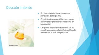 Descubrimiento
 Su descubrimiento se remonta a
principios del siglo XIV
 El médico Arnau de Villanova, sabio
alquimista y profesor de medicina en
Montpellier.
 La quinta esencia de Ramon Llull no
era otra cosa que el alcohol rectificado
a una más suave temperatura.
 