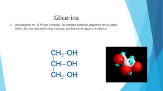 Glicerina
 Descubierta en 1779 por Scheele. Su nombre también proviene de su sabor
dulce. Es una sustancia muy viscosa, soluble en el agua y no tóxica.
 