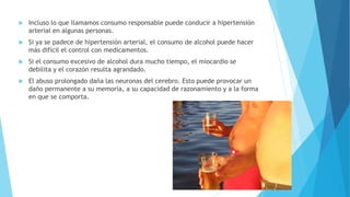  Incluso lo que llamamos consumo responsable puede conducir a hipertensión
arterial en algunas personas.
 Si ya se padece de hipertensión arterial, el consumo de alcohol puede hacer
más difícil el control con medicamentos.
 Si el consumo excesivo de alcohol dura mucho tiempo, el miocardio se
debilita y el corazón resulta agrandado.
 El abuso prolongado daña las neuronas del cerebro. Esto puede provocar un
daño permanente a su memoria, a su capacidad de razonamiento y a la forma
en que se comporta.
 