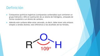 Definición
 Compuestos químicos orgánicos (compuestos carbonados) que contienen un
grupo hidroxilo (-OH) en sustitución de un átomo de hidrógeno, enlazado de
forma covalente a un átomo de carbono.
 Además este carbono debe estar saturado, es decir, debe tener solo enlaces
simples a sendos átomos; esto diferencia a los alcoholes de los fenoles.
 