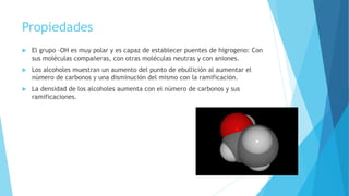 Propiedades
 El grupo –OH es muy polar y es capaz de establecer puentes de higrogeno: Con
sus moléculas compañeras, con otras moléculas neutras y con aniones.
 Los alcoholes muestran un aumento del punto de ebullición al aumentar el
número de carbonos y una disminución del mismo con la ramificación.
 La densidad de los alcoholes aumenta con el número de carbonos y sus
ramificaciones.
 